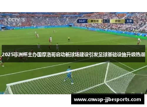 2025非洲杯主办国摩洛哥启动新球场建设引发足球基础设施升级热潮