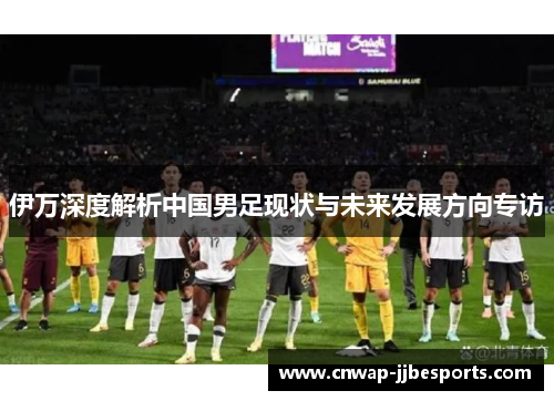 伊万深度解析中国男足现状与未来发展方向专访
