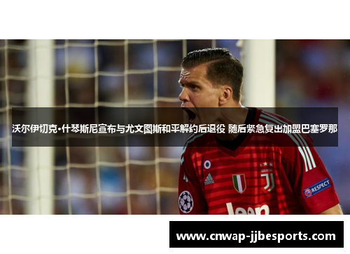 沃尔伊切克·什琴斯尼宣布与尤文图斯和平解约后退役 随后紧急复出加盟巴塞罗那